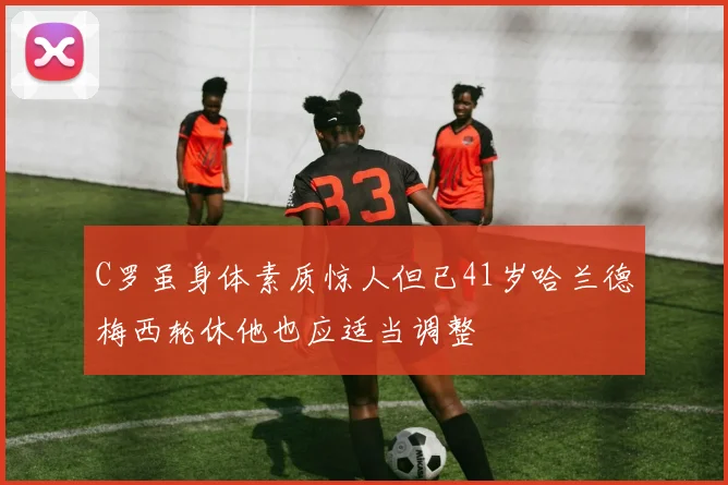 C罗虽身体素质惊人但已41岁哈兰德梅西轮休他也应适当调整