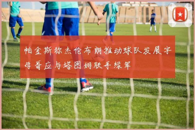 帕金斯称杰伦布朗推动球队发展字母哥应与塔图姆联手绿军