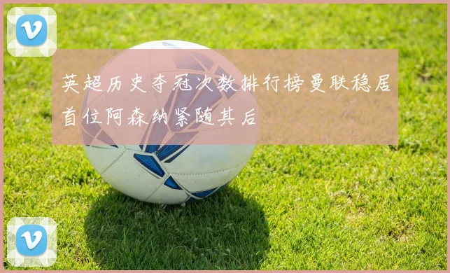 英超历史夺冠次数排行榜曼联稳居首位阿森纳紧随其后