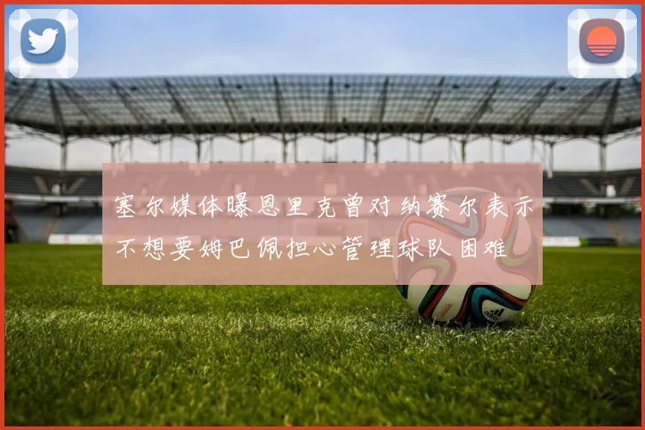 塞尔媒体曝恩里克曾对纳赛尔表示不想要姆巴佩担心管理球队困难