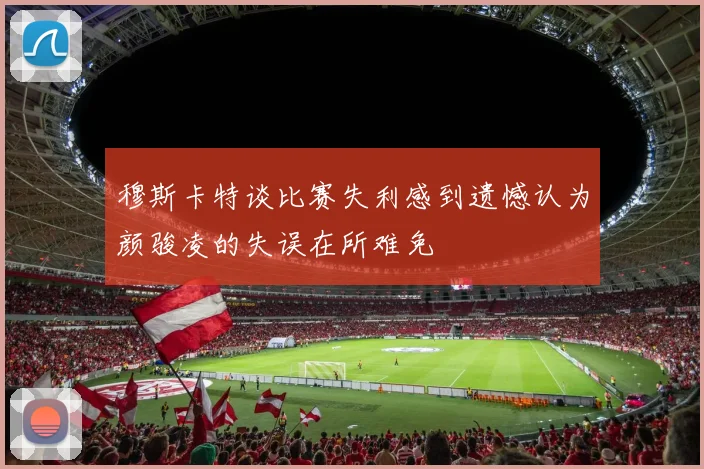 穆斯卡特谈比赛失利感到遗憾认为颜骏凌的失误在所难免