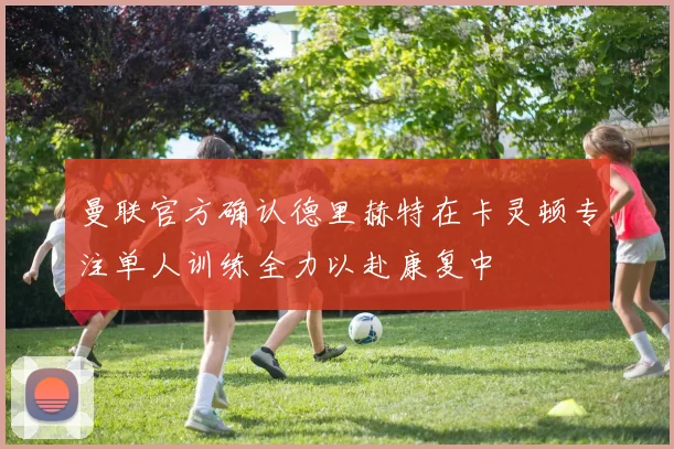 曼联官方确认德里赫特在卡灵顿专注单人训练全力以赴康复中