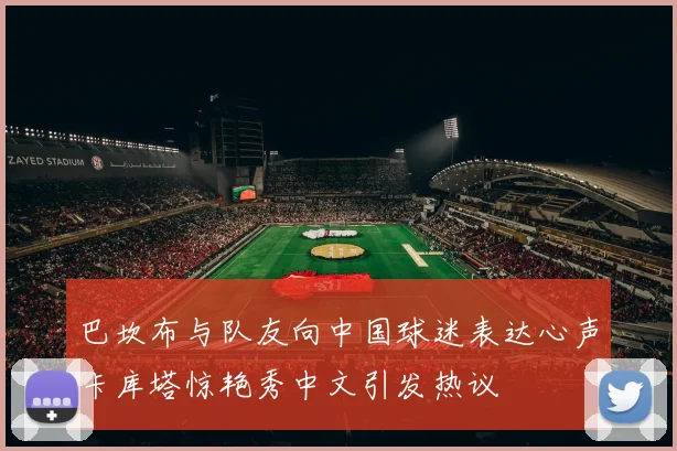 巴坎布与队友向中国球迷表达心声卡库塔惊艳秀中文引发热议