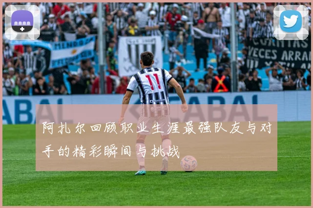 阿扎尔回顾职业生涯最强队友与对手的精彩瞬间与挑战