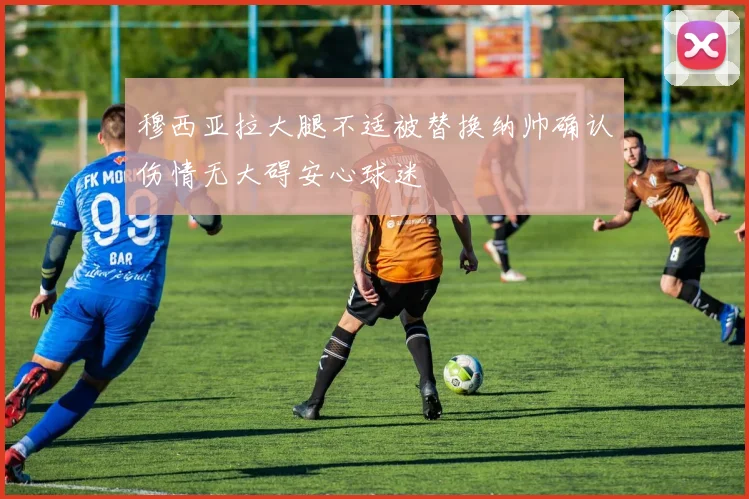 穆西亚拉大腿不适被替换纳帅确认伤情无大碍安心球迷