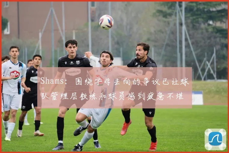 Shams：围绕字母去向的争议已让球队管理层教练和球员感到疲惫不堪
