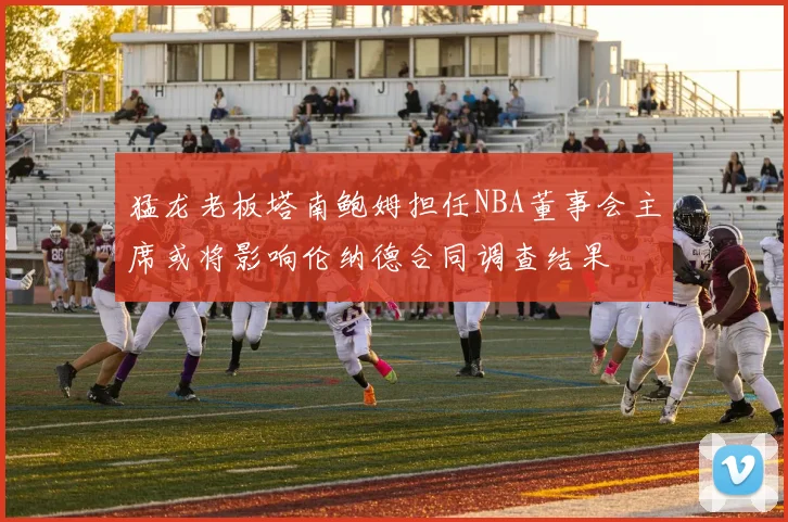 猛龙老板塔南鲍姆担任NBA董事会主席或将影响伦纳德合同调查结果