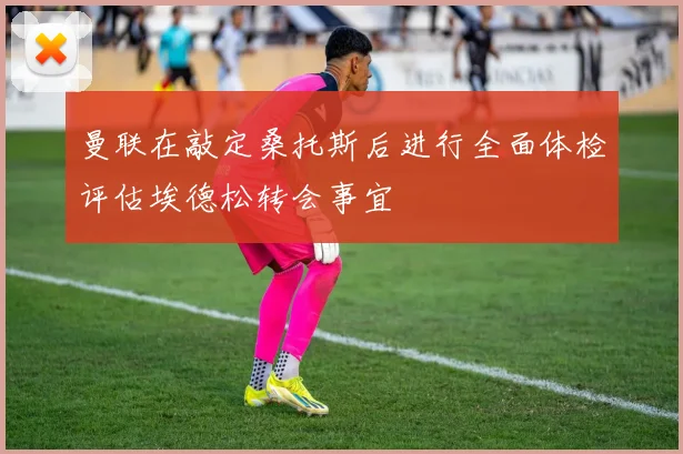 曼联在敲定桑托斯后进行全面体检评估埃德松转会事宜