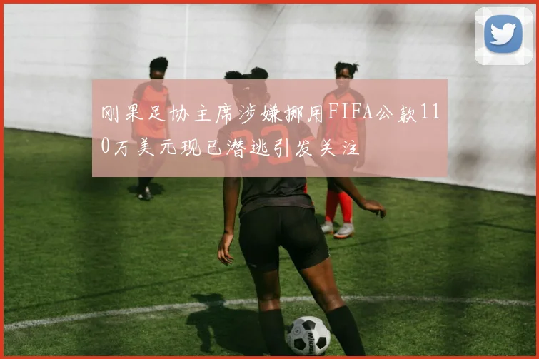 刚果足协主席涉嫌挪用FIFA公款110万美元现已潜逃引发关注