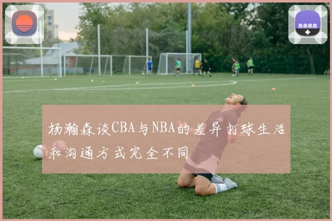 杨瀚森谈CBA与NBA的差异打球生活和沟通方式完全不同