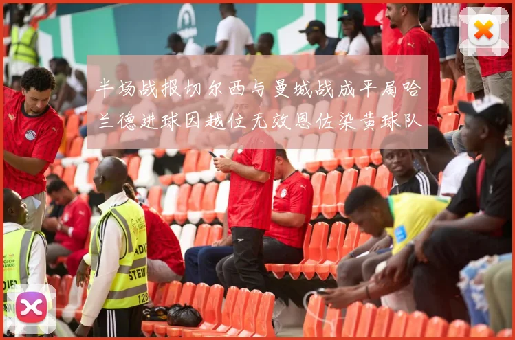 半场战报切尔西与曼城战成平局哈兰德进球因越位无效恩佐染黄球队表现低迷