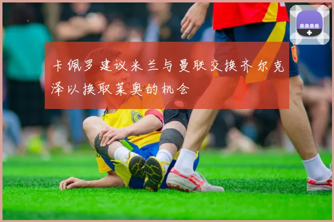 卡佩罗建议米兰与曼联交换齐尔克泽以换取莱奥的机会