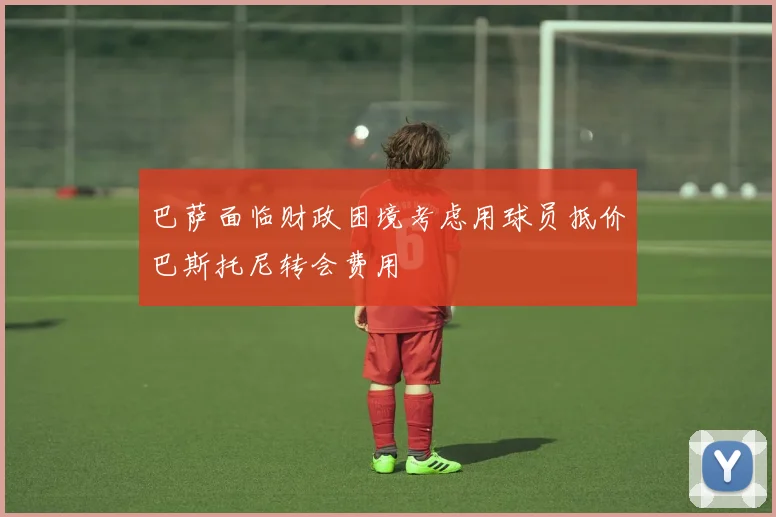 巴萨面临财政困境考虑用球员抵价巴斯托尼转会费用