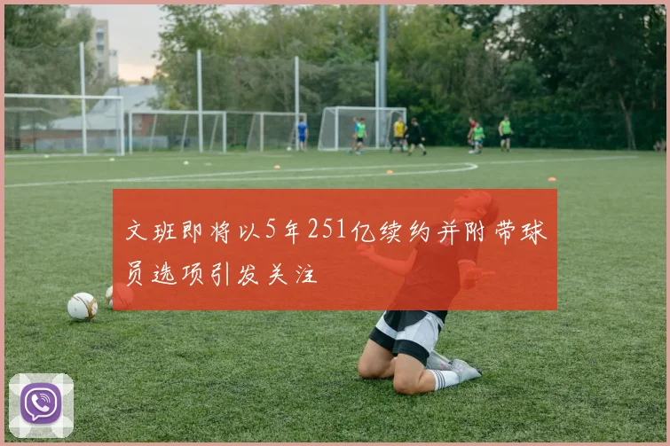文班即将以5年251亿续约并附带球员选项引发关注
