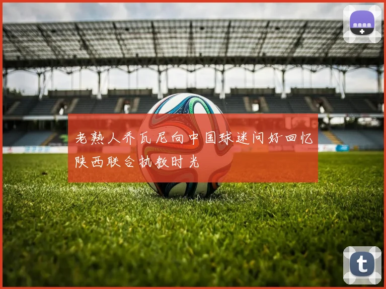 老熟人乔瓦尼向中国球迷问好回忆陕西联合执教时光